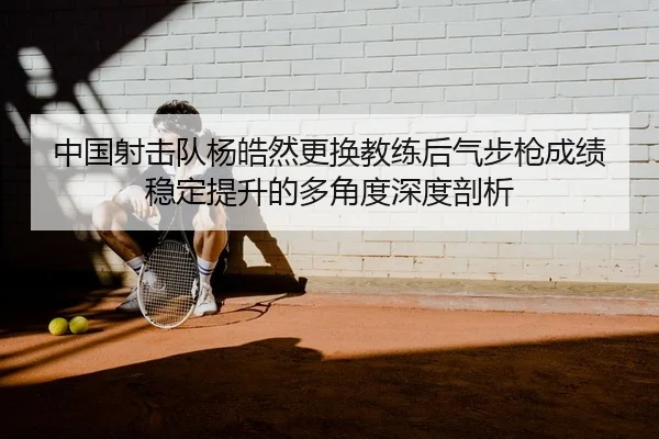 中国射击队杨皓然更换教练后气步枪成绩稳定提升的多角度深度剖析